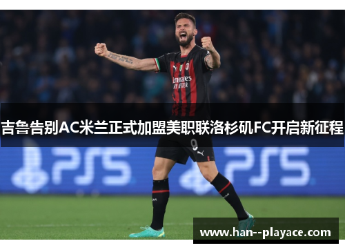 吉鲁告别AC米兰正式加盟美职联洛杉矶FC开启新征程 吉鲁告别AC米兰正式加盟美职联洛杉矶FC开启新征程