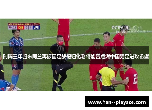 时隔三年归来阿兰再披国足战袍归化老将能否点燃中国男足进攻希望 时隔三年归来阿兰再披国足战袍归化老将能否点燃中国男足进攻希望